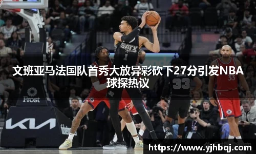 文班亚马法国队首秀大放异彩砍下27分引发NBA球探热议