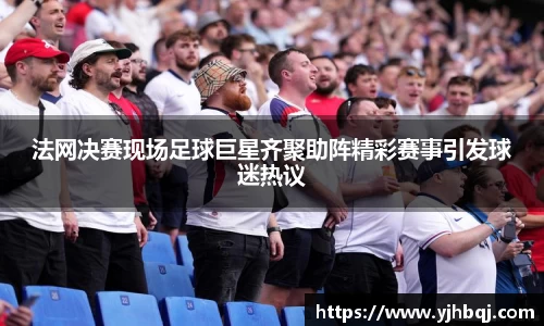 法网决赛现场足球巨星齐聚助阵精彩赛事引发球迷热议