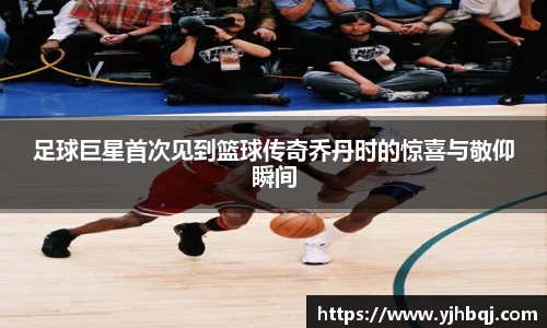 足球巨星首次见到篮球传奇乔丹时的惊喜与敬仰瞬间